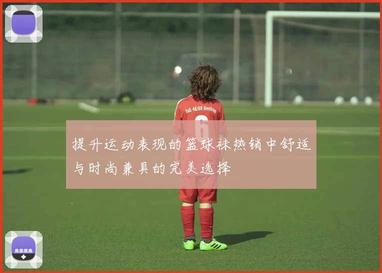 提升运动表现的篮球袜热销中舒适与时尚兼具的完美选择