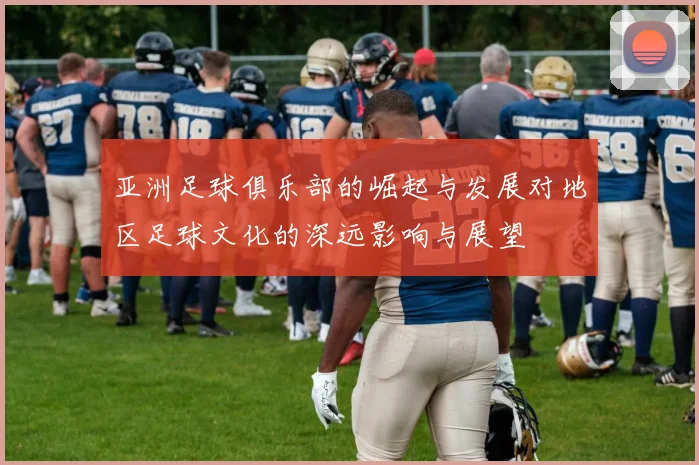亚洲足球俱乐部的崛起与发展对地区足球文化的深远影响与展望