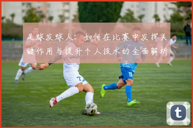 足球发球人：如何在比赛中发挥关键作用与提升个人技术的全面解析