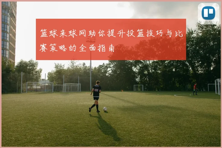 篮球来球网助你提升投篮技巧与比赛策略的全面指南